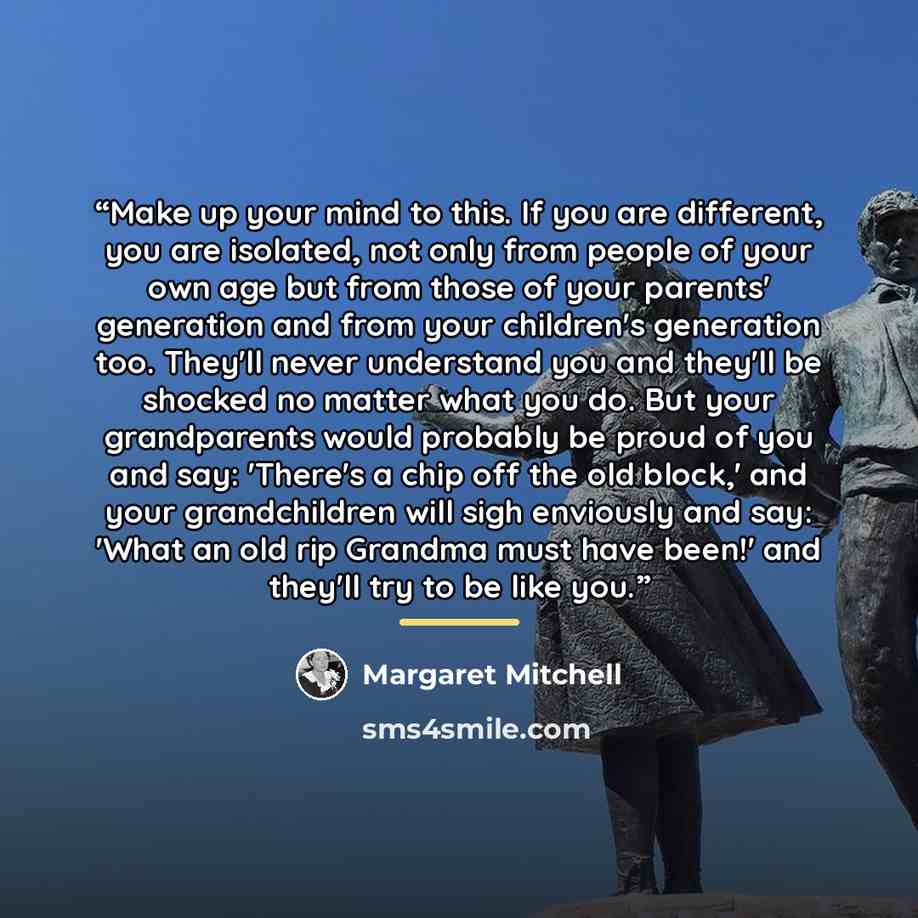 “Make up your mind to this. If you are different, you are isolated, not only from people of your own age but from those of your parents' generation and from your children's generation too. They'll never understand you and they'll be shocked no matter what you do. But your grandparents would…” quote by Margaret Mitchell