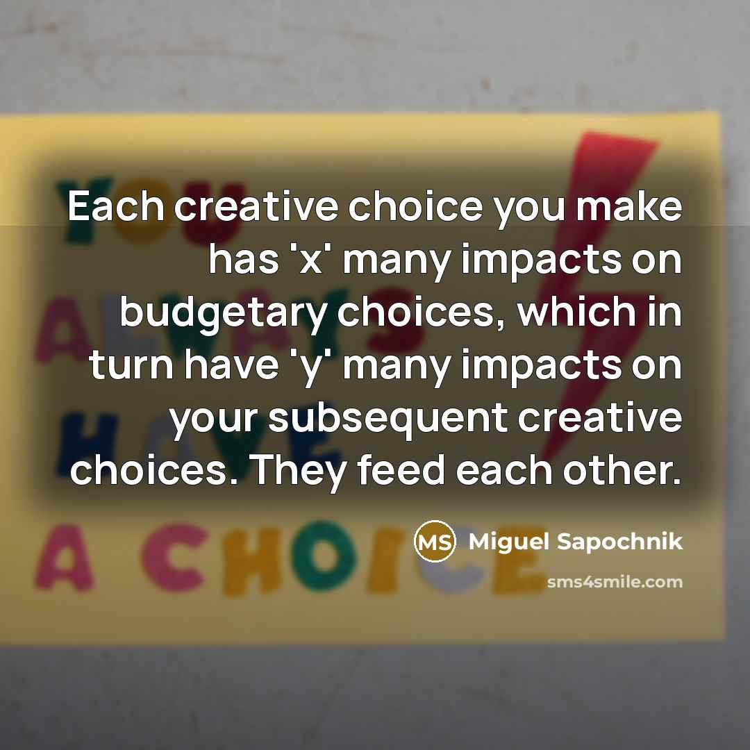 “Each creative choice you make has 'x' many impacts on budgetary choices, which in turn have 'y' many impacts on your subsequent creative choices. They feed each other.” quote by Miguel Sapochnik