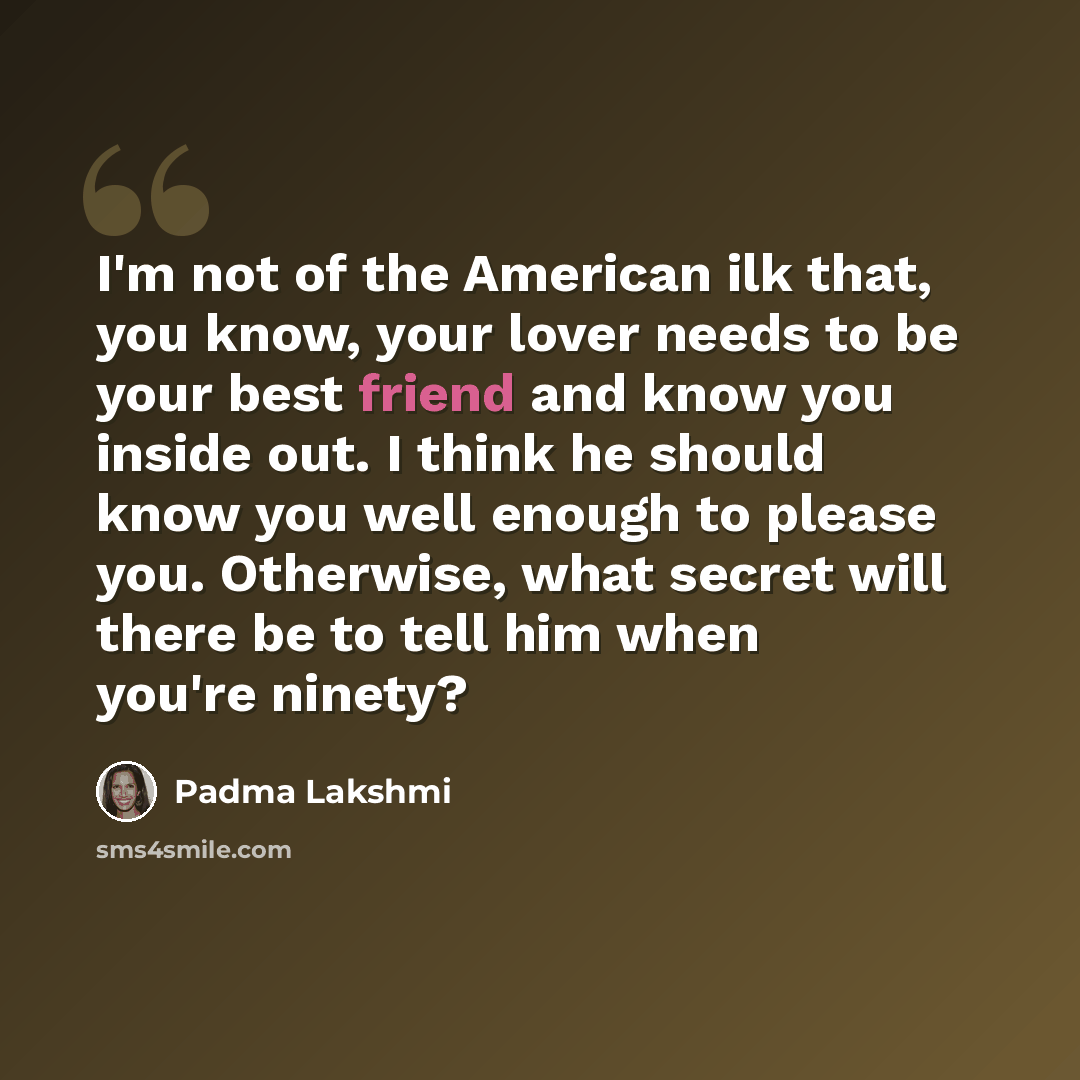 “I'm not of the American ilk that, you know, your lover needs to be your best friend and know you inside out. I think he should know you well enough to please you. Otherwise, what secret will there be to tell him when you're ninety?” quote by Padma Lakshmi