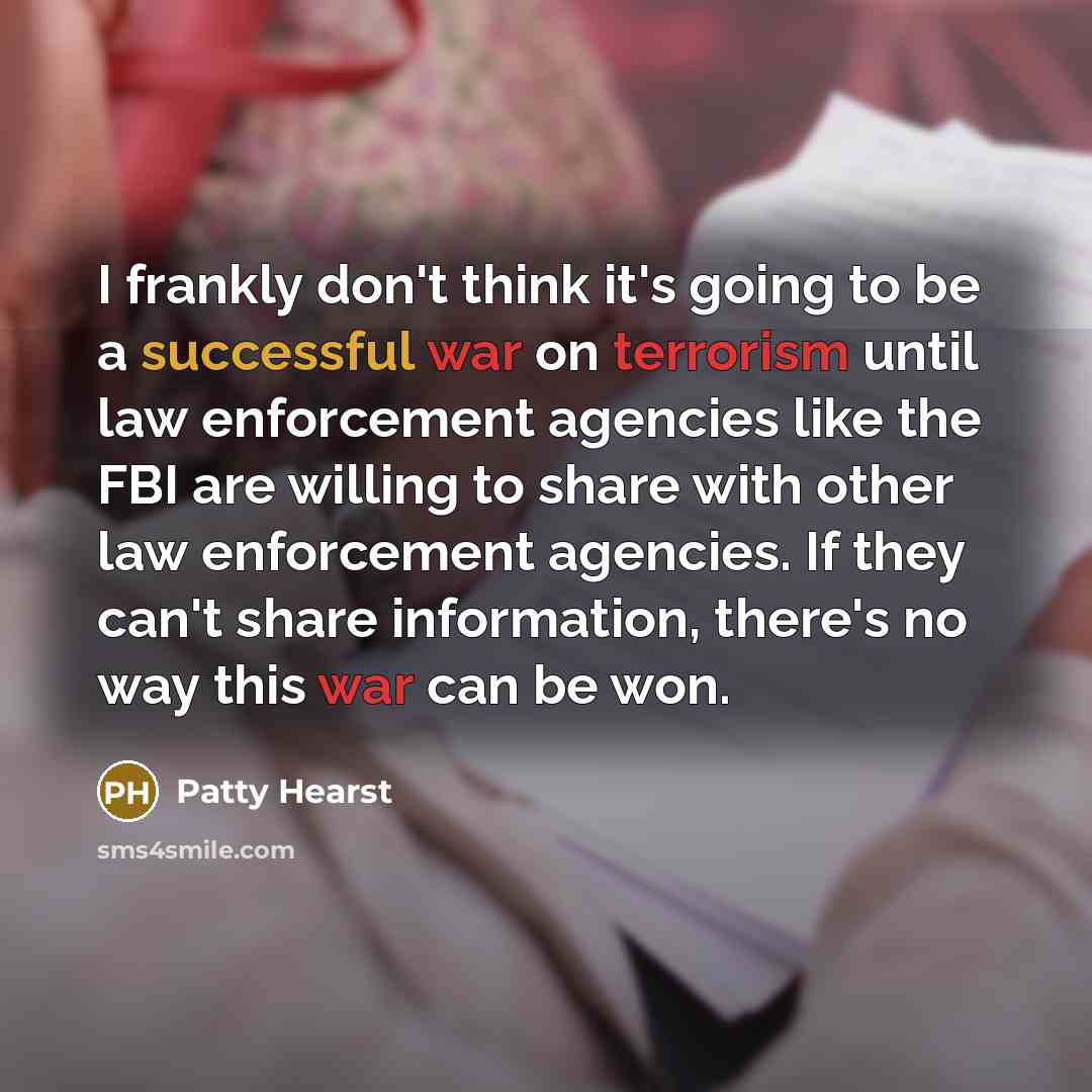 “I frankly don't think it's going to be a successful war on terrorism until law enforcement agencies like the FBI are willing to share with other law enforcement agencies. If they can't share information, there's no way this war can be won.” quote by Patty Hearst