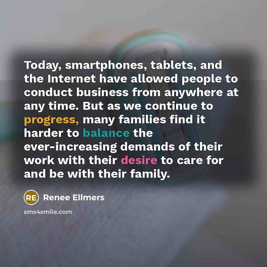 “Today, smartphones, tablets, and the Internet have allowed people to conduct business from anywhere at any time. But as we continue to progress, many families find it harder to balance the ever-increasing demands of their work with their desire to care for and be with their family.” quote by Renee Ellmers