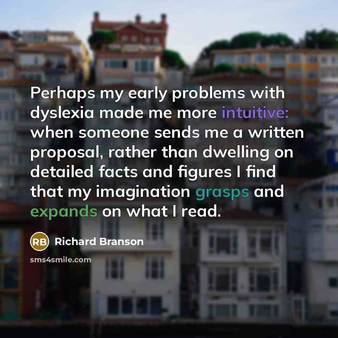 “Perhaps my early problems with dyslexia made me more intuitive: when someone sends me a written proposal, rather than dwelling on detailed facts and figures I find that my imagination grasps and expands on what I read.” quote by Richard Branson