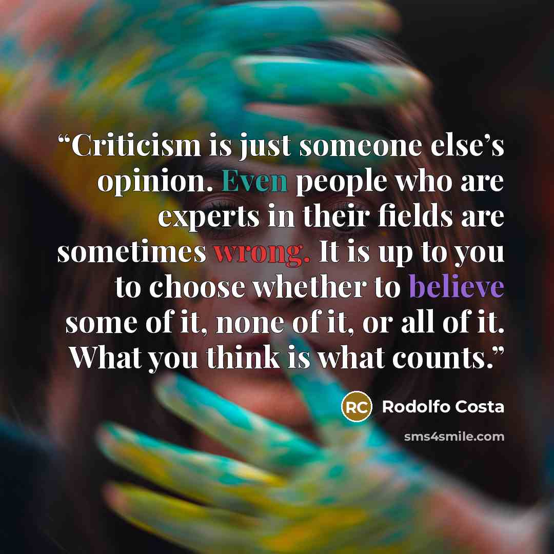 “Criticism is just someone else’s opinion. Even people who are experts in their ﬁelds are sometimes wrong. It is up to you to choose whether to believe some of it, none of it, or all of it. What you think is what counts.” quote by Rodolfo Costa