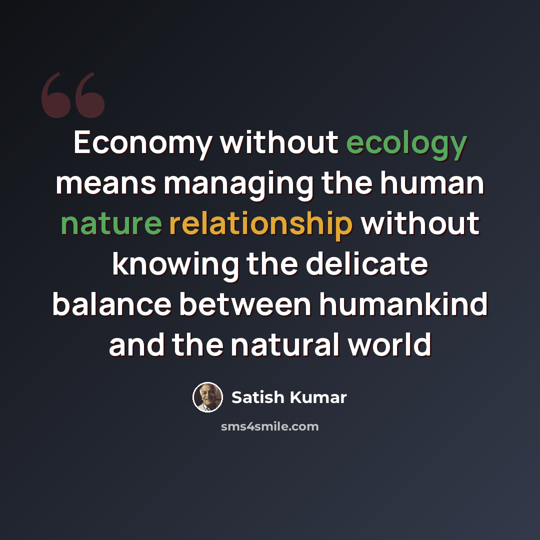 “Economy without ecology means managing the human nature relationship without knowing the delicate balance between humankind and the natural world” quote by Satish Kumar