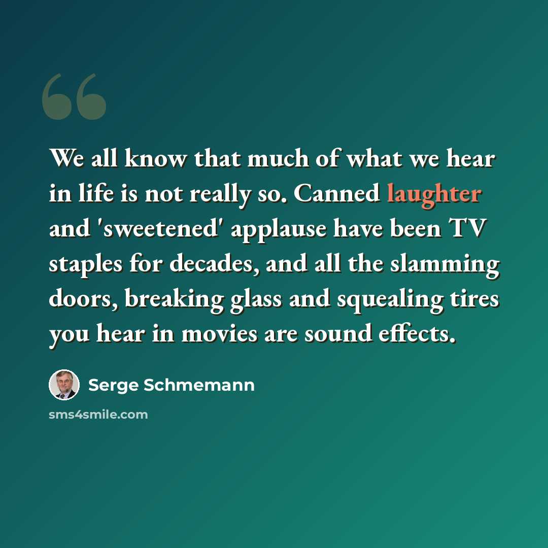 “We all know that much of what we hear in life is not really so. Canned laughter and 'sweetened' applause have been TV staples for decades, and all the slamming doors, breaking glass and squealing tires you hear in movies are sound effects.” quote by Serge Schmemann