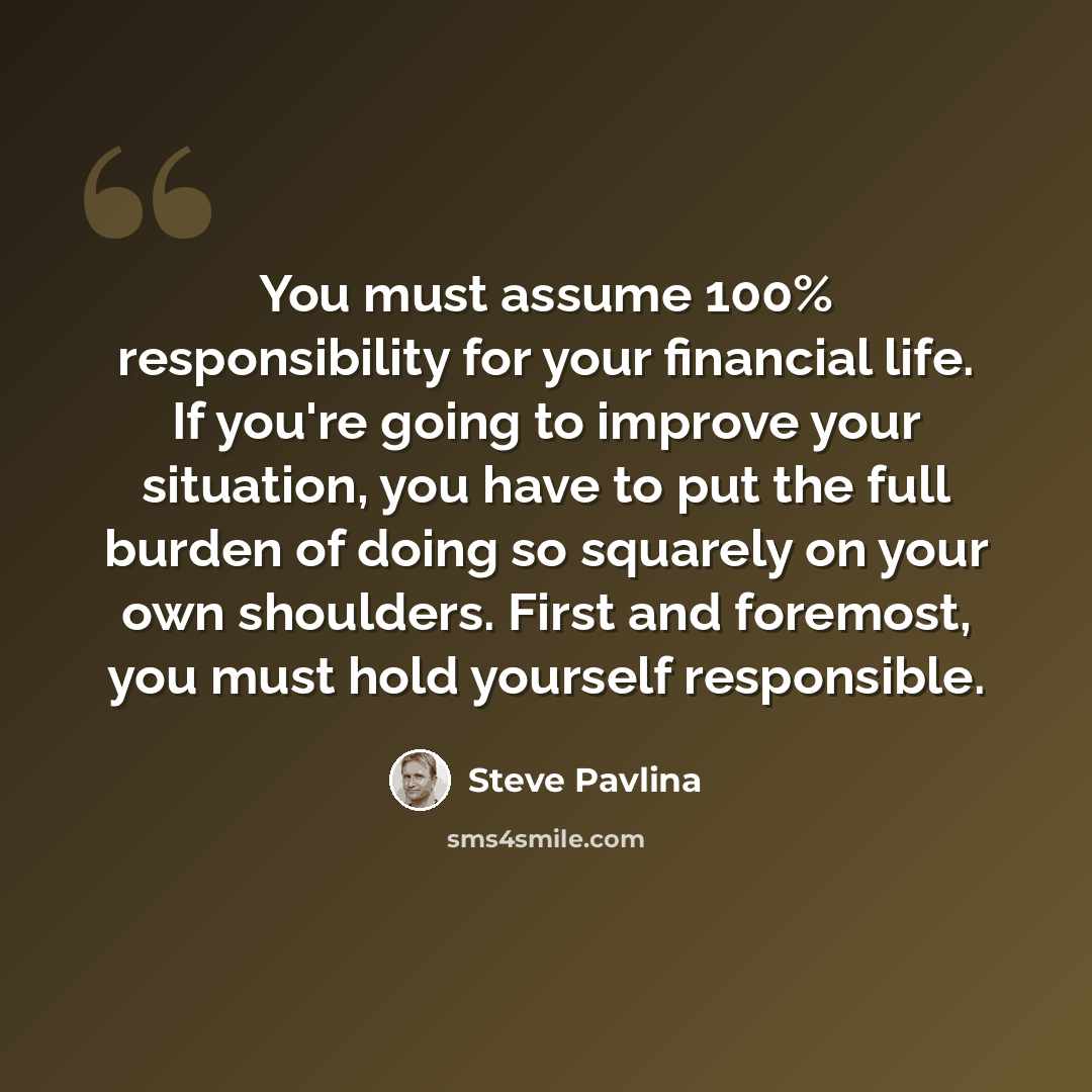 “You must assume 100% responsibility for your financial life. If you're going to improve your situation, you have to put the full burden of doing so squarely on your own shoulders. First and foremost, you must hold yourself responsible.” quote by Steve Pavlina