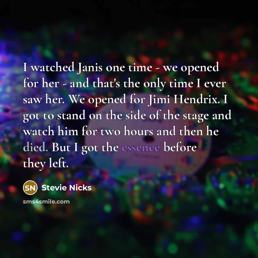 “I watched Janis one time - we opened for her - and that's the only time I ever saw her. We opened for Jimi Hendrix. I got to stand on the side of the stage and watch him for two hours and then he died. But I got the essence before they left.” quote by Stevie Nicks