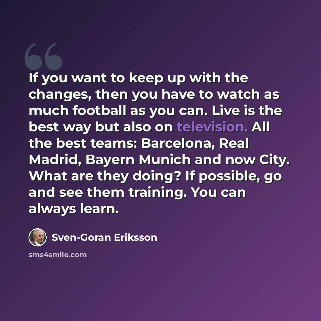 “If you want to keep up with the changes, then you have to watch as much football as you can. Live is the best way but also on television. All the best teams: Barcelona, Real Madrid, Bayern Munich and now City. What are they doing? If possible, go and see them training. You can always learn.” quote by Sven-Goran Eriksson