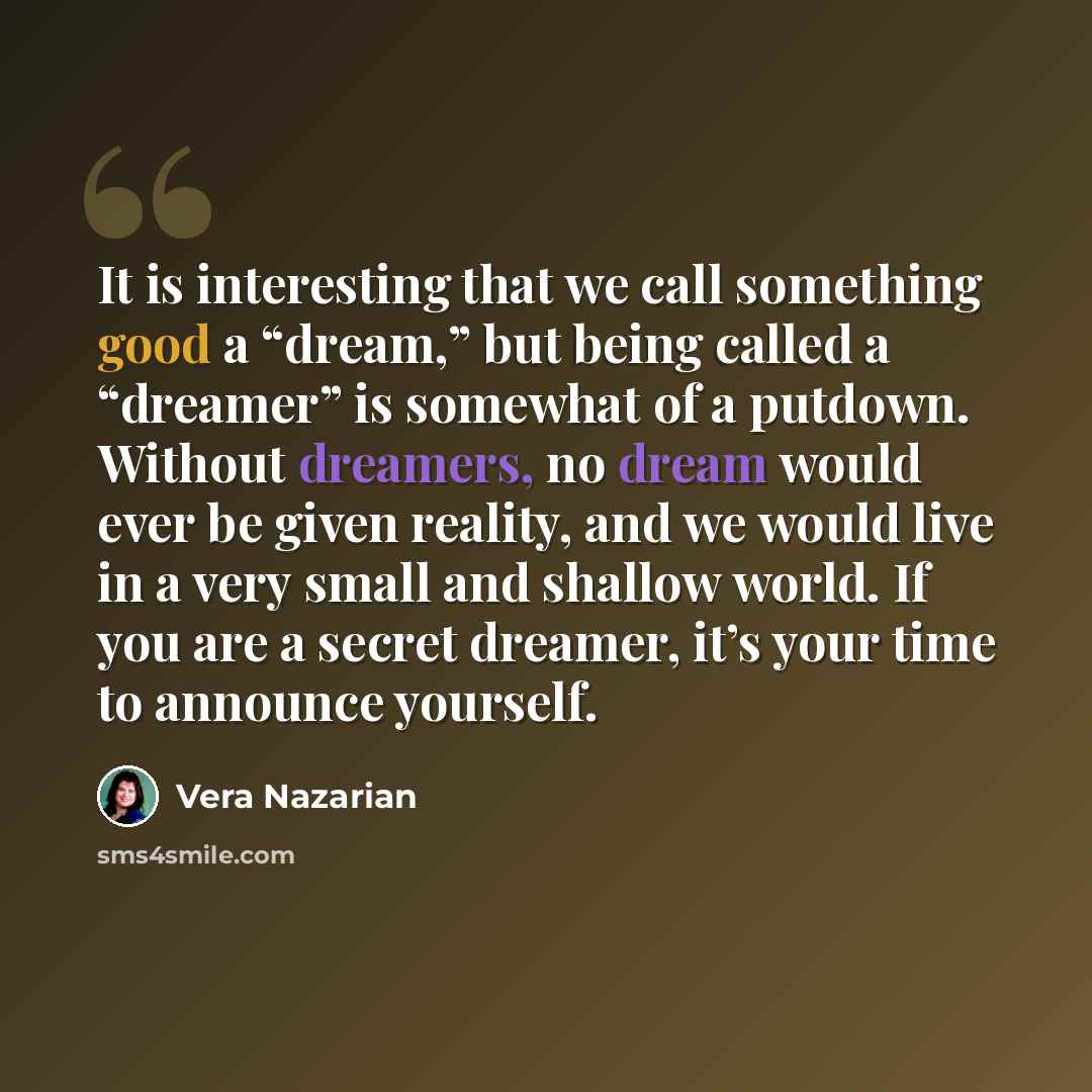 “It is interesting that we call something good a “dream,” but being called a “dreamer” is somewhat of a putdown. Without dreamers, no dream would ever be given reality, and we would live in a very small and shallow world. If you are a secret dreamer, it’s your time to announce yourself.” quote by Vera Nazarian