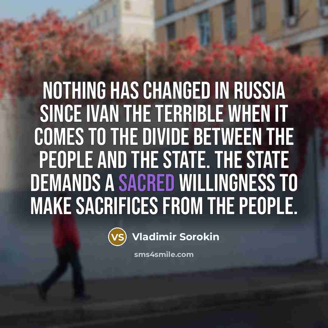 “Nothing has changed in Russia since Ivan the Terrible when it comes to the divide between the people and the state. The state demands a sacred willingness to make sacrifices from the people.” quote by Vladimir Sorokin