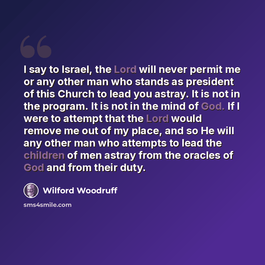 “I say to Israel, the Lord will never permit me or any other man who stands as president of this Church to lead you astray. It is not in the program. It is not in the mind of God. If I were to attempt that the Lord would remove me out of my place, and so He will any other man who attempts to lead…” quote by Wilford Woodruff