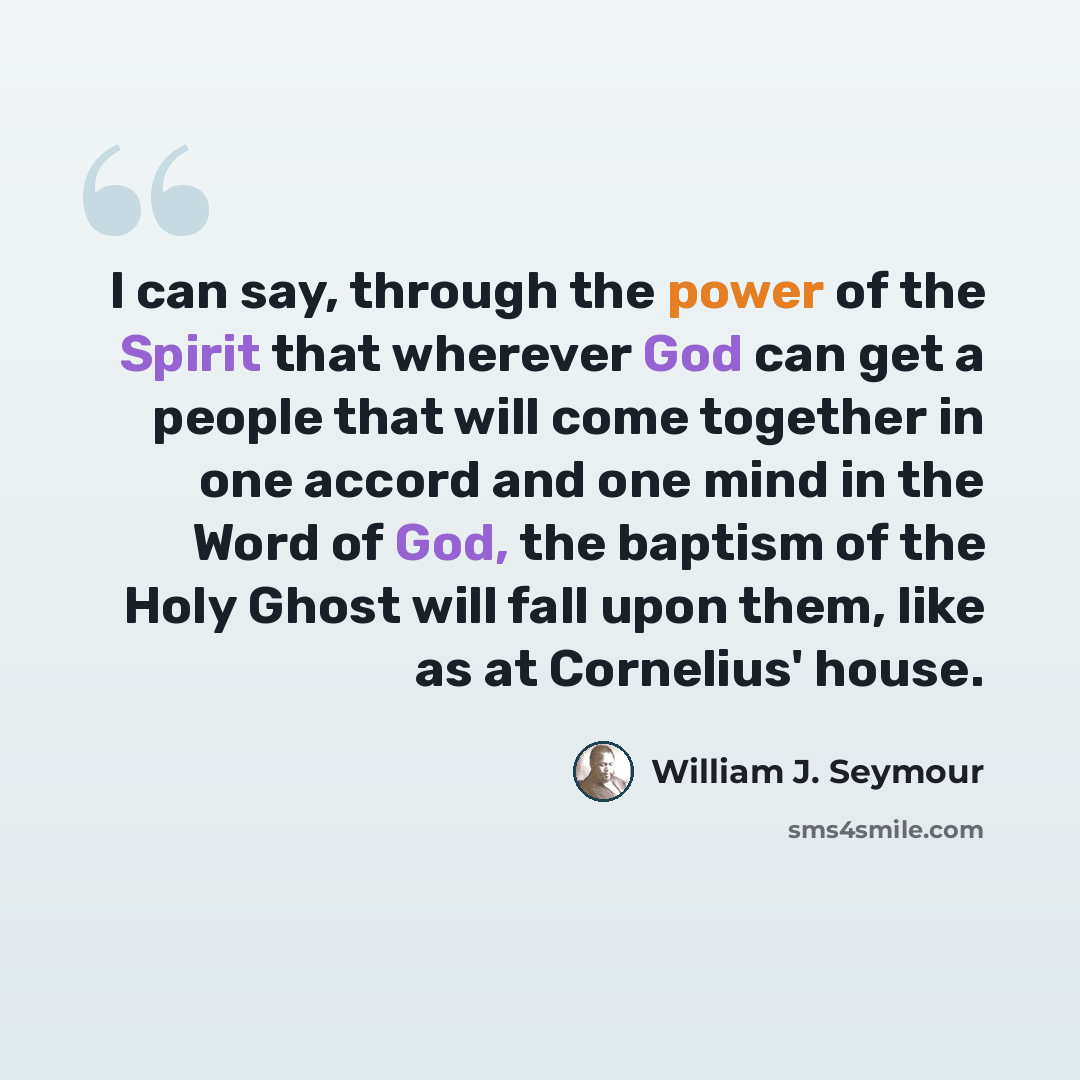 “I can say, through the power of the Spirit that wherever God can get a people that will come together in one accord and one mind in the Word of God, the baptism of the Holy Ghost will fall upon them, like as at Cornelius' house.” quote by William J. Seymour