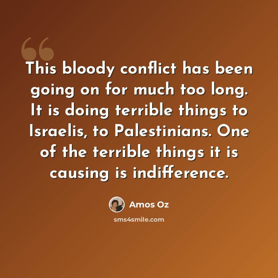 “This bloody conflict has been going on for much too long. It is doing terrible things to Israelis, to Palestinians. One of the terrible things it is causing is indifference.” quote by Amos Oz