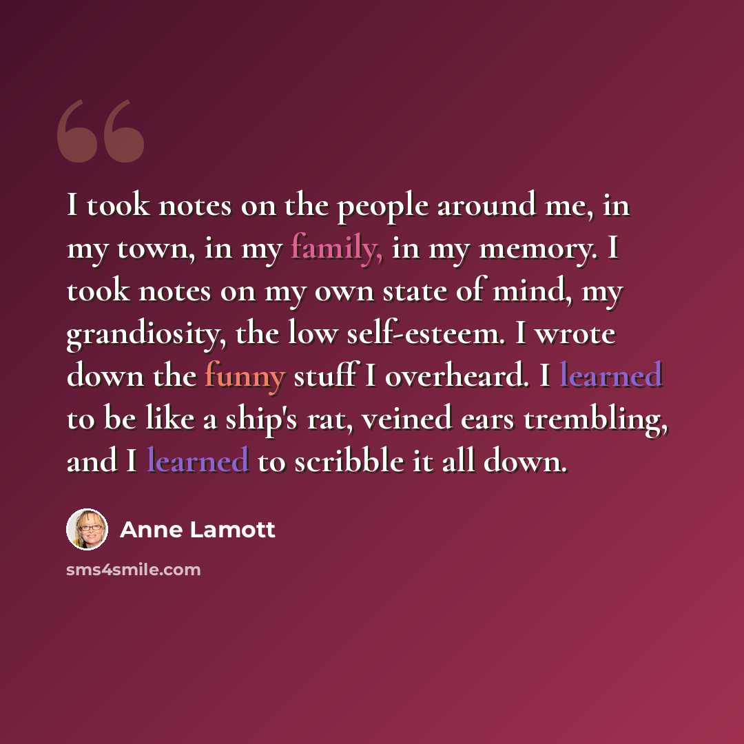 “I took notes on the people around me, in my town, in my family, in my memory. I took notes on my own state of mind, my grandiosity, the low self-esteem. I wrote down the funny stuff I overheard. I learned to be like a ship's rat, veined ears trembling, and I learned to scribble it all down.” quote by Anne Lamott