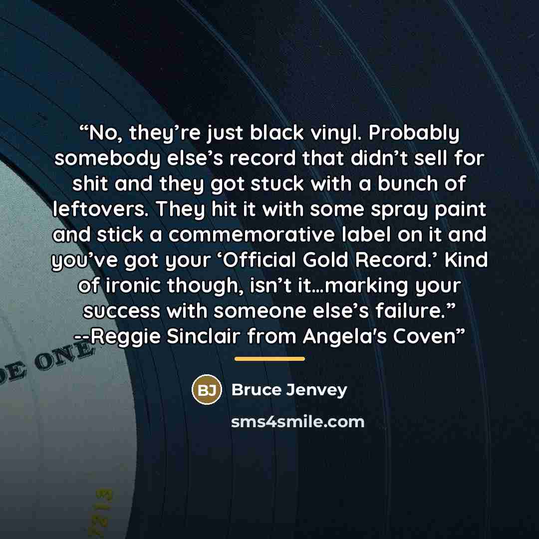 “No, they’re just black vinyl. Probably somebody else’s record that didn’t sell for shit and they got stuck with a bunch of leftovers. They hit it with some spray paint and stick a commemorative label on it and you’ve got your ‘Official Gold Record.’ Kind of ironic though, isn’t it…marking your…” quote by Bruce Jenvey