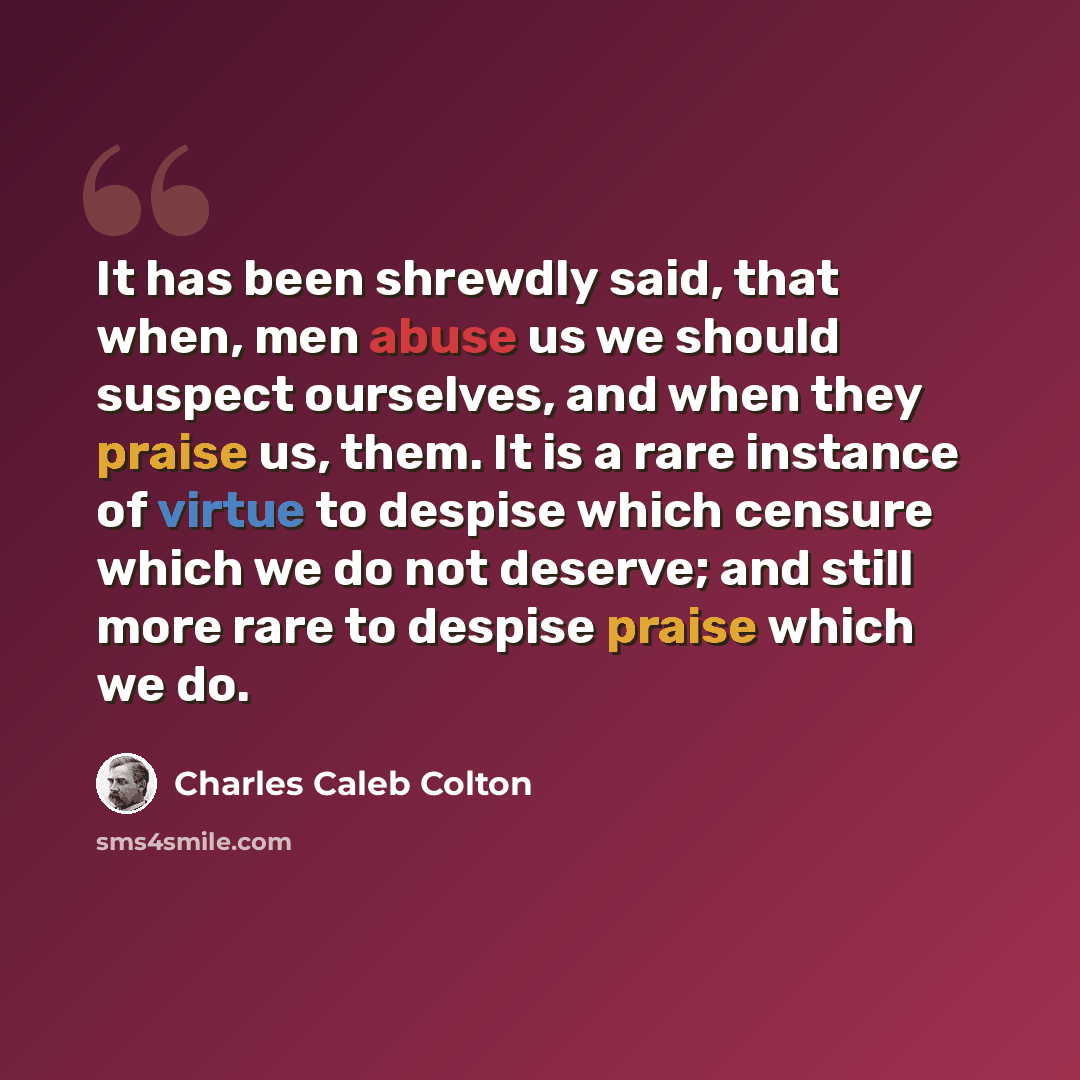“It has been shrewdly said, that when, men abuse us we should suspect ourselves, and when they praise us, them. It is a rare instance of virtue to despise which censure which we do not deserve; and still more rare to despise praise which we do.” quote by Charles Caleb Colton