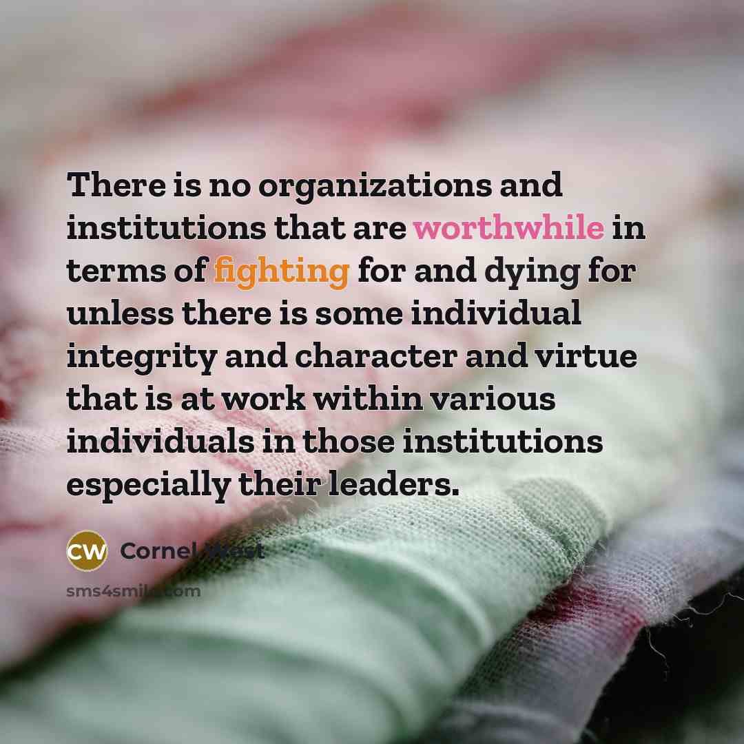 “There is no organizations and institutions that are worthwhile in terms of fighting for and dying for unless there is some individual integrity and character and virtue that is at work within various individuals in those institutions especially their leaders.” quote by Cornel West