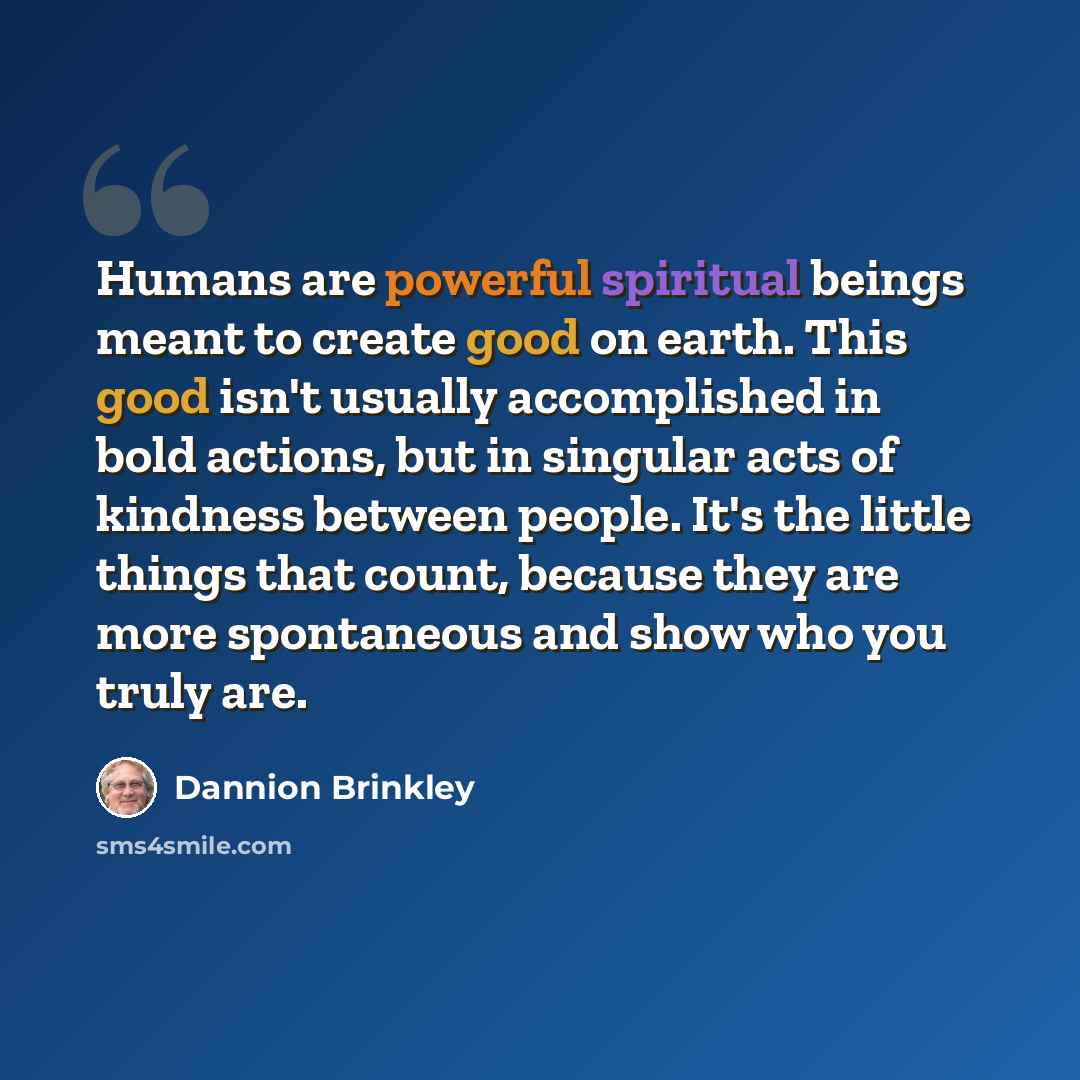 “Humans are powerful spiritual beings meant to create good on earth. This good isn't usually accomplished in bold actions, but in singular acts of kindness between people. It's the little things that count, because they are more spontaneous and show who you truly are.” quote by Dannion Brinkley