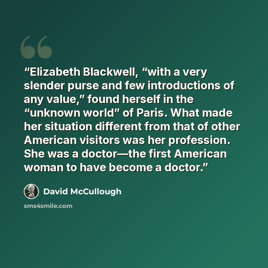 “Elizabeth Blackwell, “with a very slender purse and few introductions of any value,” found herself in the “unknown world” of Paris. What made her situation different from that of other American visitors was her profession. She was a doctor—the first American woman to have become a doctor.” quote by David McCullough