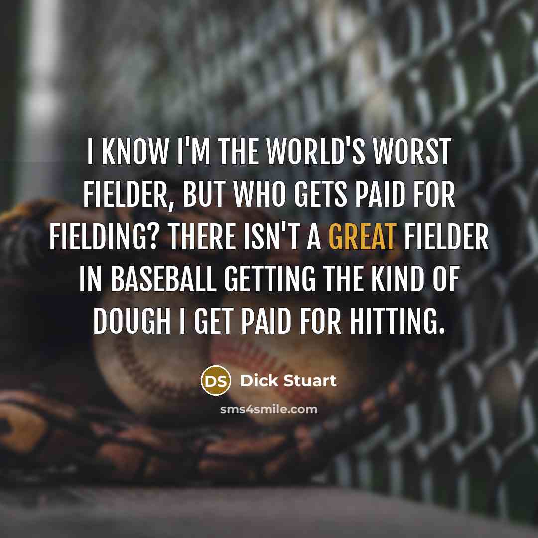 “I know I'm the world's worst fielder, but who gets paid for fielding? There isn't a great fielder in baseball getting the kind of dough I get paid for hitting.” quote by Dick Stuart
