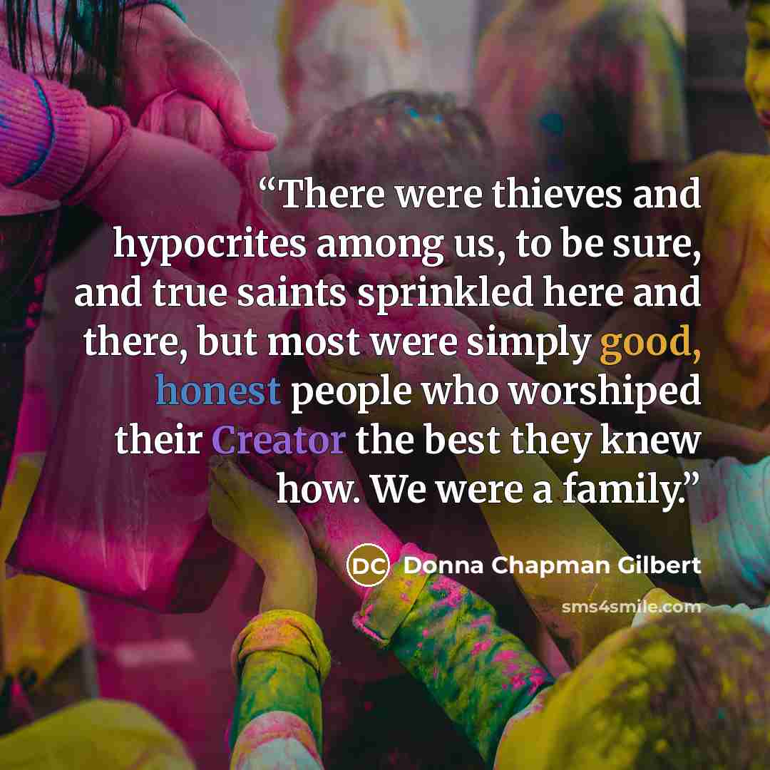 “There were thieves and hypocrites among us, to be sure, and true saints sprinkled here and there, but most were simply good, honest people who worshiped their Creator the best they knew how. We were a family.” quote by Donna Chapman Gilbert