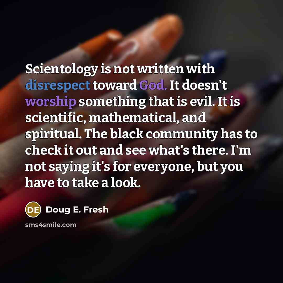 “Scientology is not written with disrespect toward God. It doesn't worship something that is evil. It is scientific, mathematical, and spiritual. The black community has to check it out and see what's there. I'm not saying it's for everyone, but you have to take a look.” quote by Doug E. Fresh