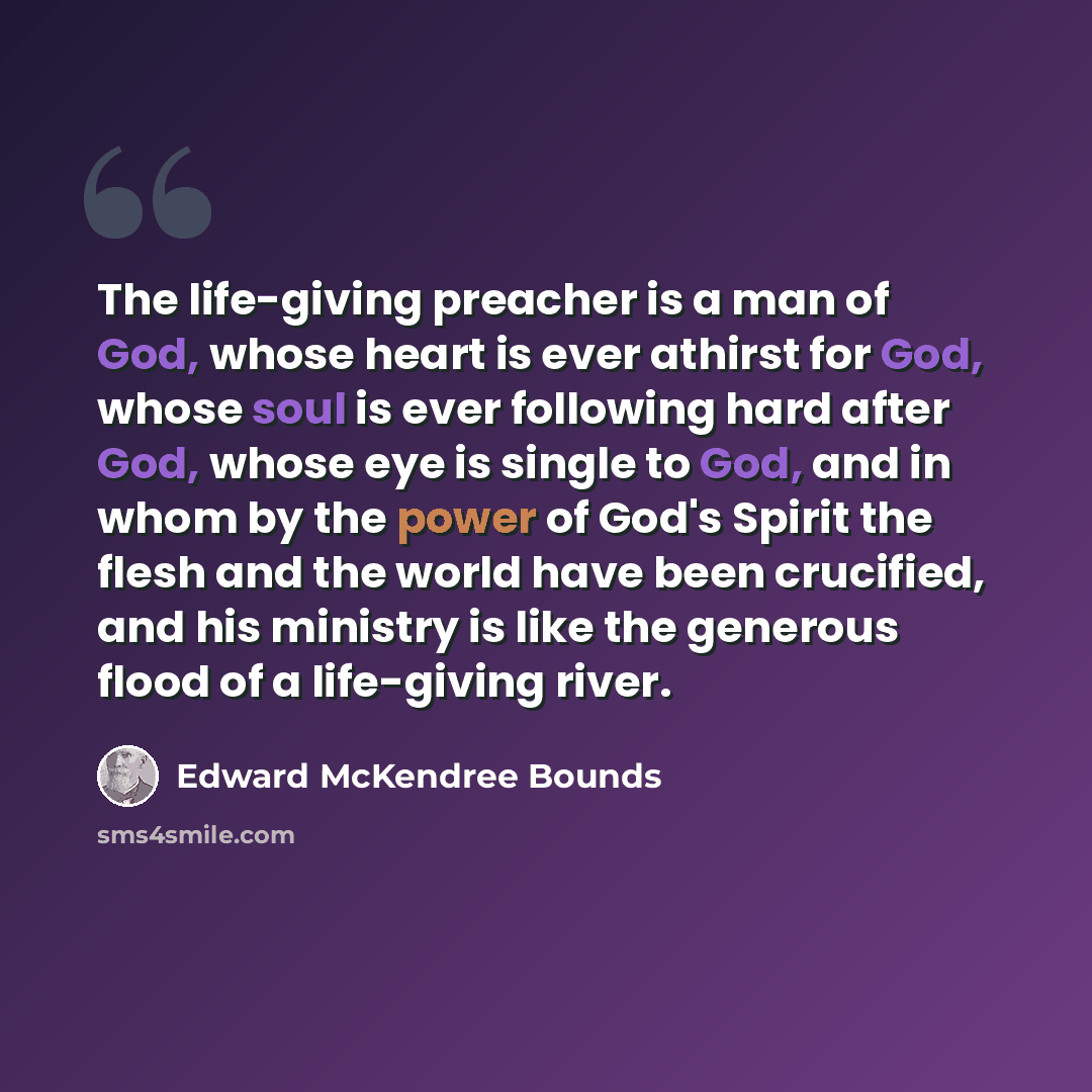 “The life-giving preacher is a man of God, whose heart is ever athirst for God, whose soul is ever following hard after God, whose eye is single to God, and in whom by the power of God's Spirit the flesh and the world have been crucified, and his ministry is like the generous flood of a life-giving…” quote by Edward McKendree Bounds