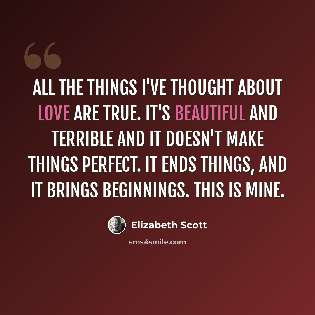“All the things I've thought about love are true. It's beautiful and terrible and it doesn't make things perfect. It ends things, and it brings beginnings. This is mine.” quote by Elizabeth Scott