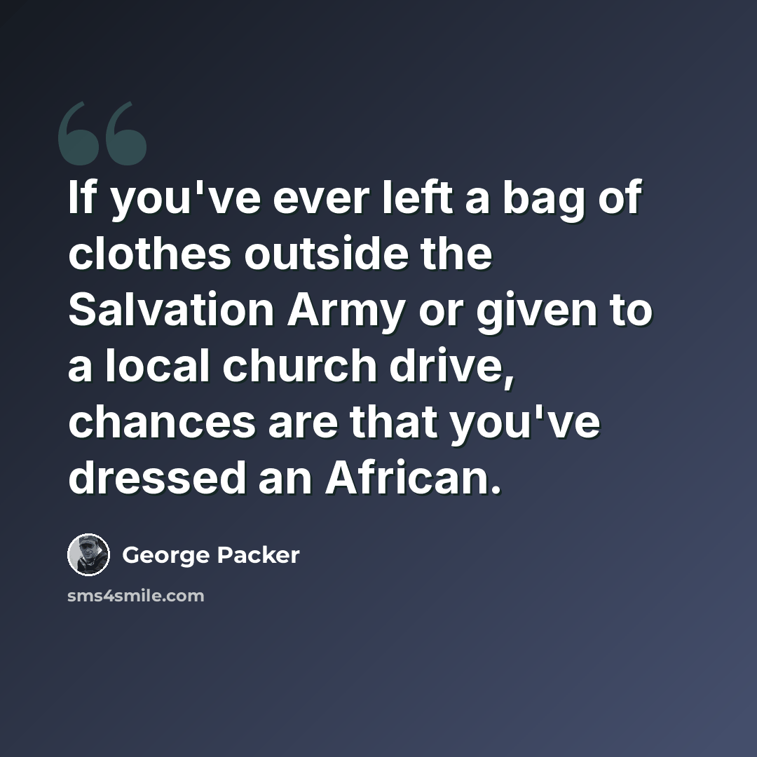 “If you've ever left a bag of clothes outside the Salvation Army or given to a local church drive, chances are that you've dressed an African.” quote by George Packer