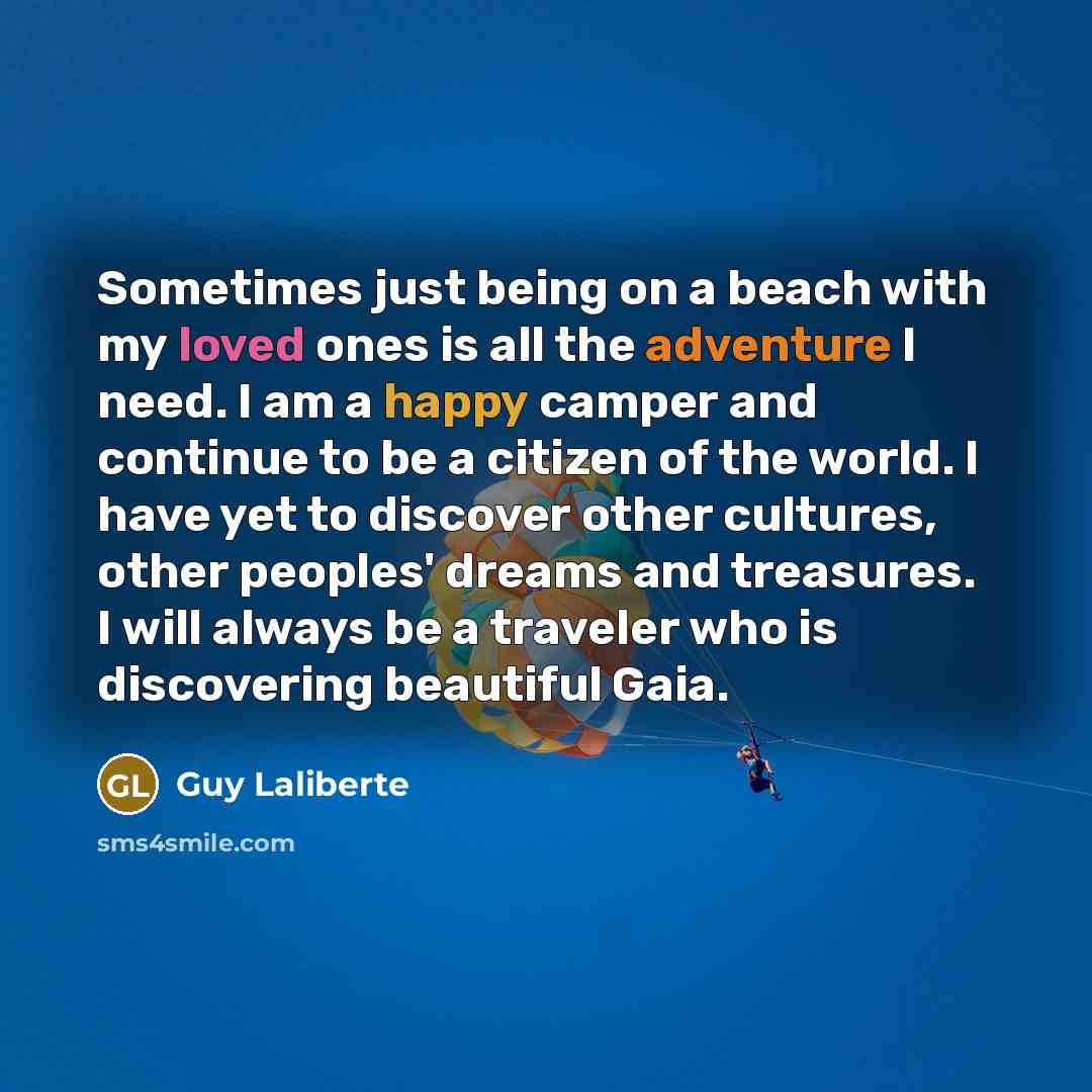 “Sometimes just being on a beach with my loved ones is all the adventure I need. I am a happy camper and continue to be a citizen of the world. I have yet to discover other cultures, other peoples' dreams and treasures. I will always be a traveler who is discovering beautiful Gaia.” quote by Guy Laliberte
