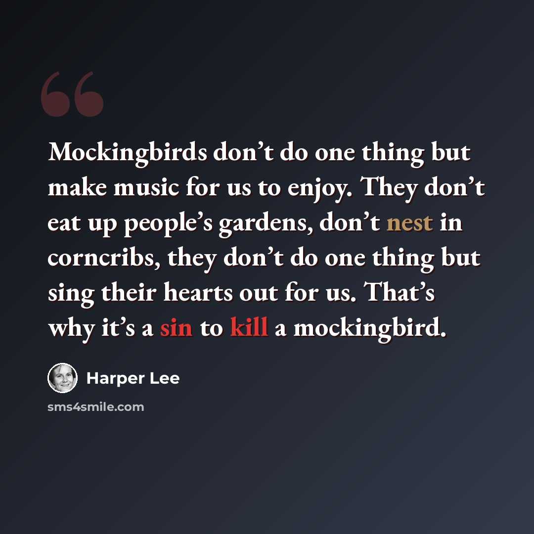 “Mockingbirds don’t do one thing but make music for us to enjoy. They don’t eat up people’s gardens, don’t nest in corncribs, they don’t do one thing but sing their hearts out for us. That’s why it’s a sin to kill a mockingbird.” quote by Harper Lee