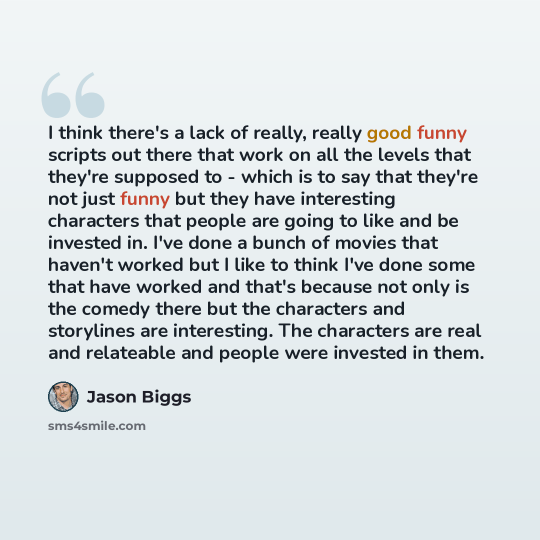“I think there's a lack of really, really good funny scripts out there that work on all the levels that they're supposed to - which is to say that they're not just funny but they have interesting characters that people are going to like and be invested in. I've done a bunch of movies that haven't…” quote by Jason Biggs