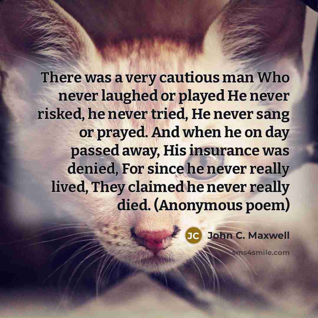 “There was a very cautious man Who never laughed or played He never risked, he never tried, He never sang or prayed. And when he on day passed away, His insurance was denied, For since he never really lived, They claimed he never really died. (Anonymous poem)” quote by John C. Maxwell