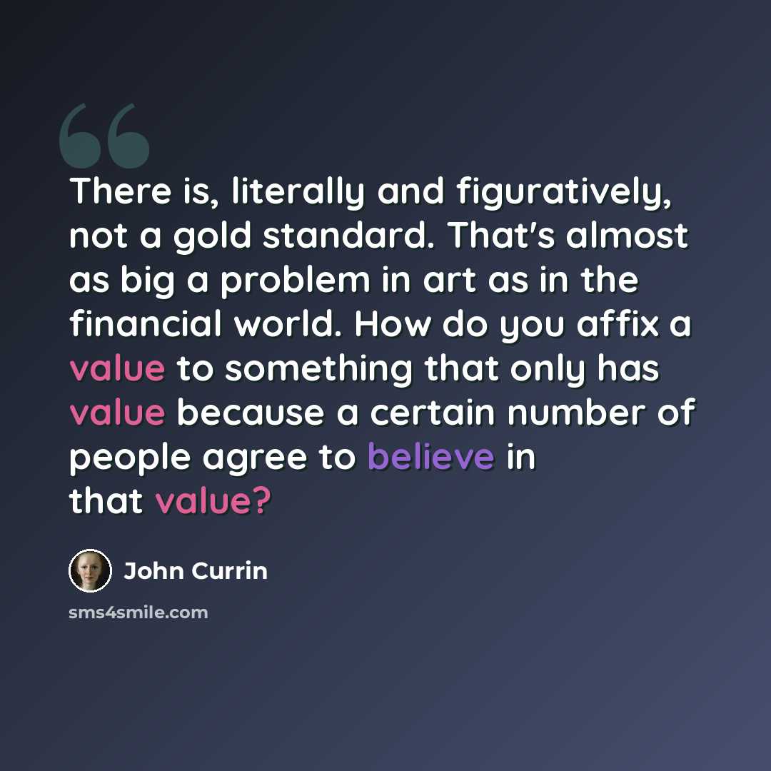 “There is, literally and figuratively, not a gold standard. That's almost as big a problem in art as in the financial world. How do you affix a value to something that only has value because a certain number of people agree to believe in that value?” quote by John Currin