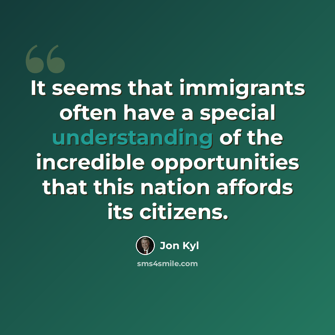 “It seems that immigrants often have a special understanding of the incredible opportunities that this nation affords its citizens.” quote by Jon Kyl