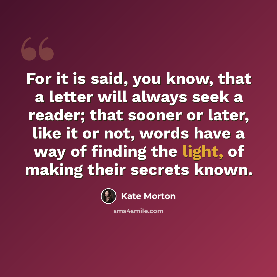 “For it is said, you know, that a letter will always seek a reader; that sooner or later, like it or not, words have a way of finding the light, of making their secrets known.” quote by Kate Morton
