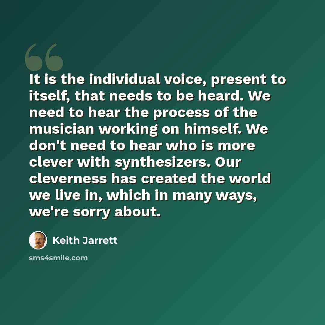 “It is the individual voice, present to itself, that needs to be heard. We need to hear the process of the musician working on himself. We don't need to hear who is more clever with synthesizers. Our cleverness has created the world we live in, which in many ways, we're sorry about.” quote by Keith Jarrett