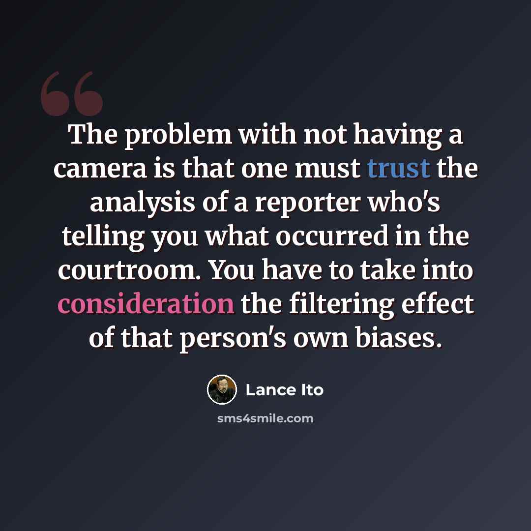 “The problem with not having a camera is that one must trust the analysis of a reporter who's telling you what occurred in the courtroom. You have to take into consideration the filtering effect of that person's own biases.” quote by Lance Ito
