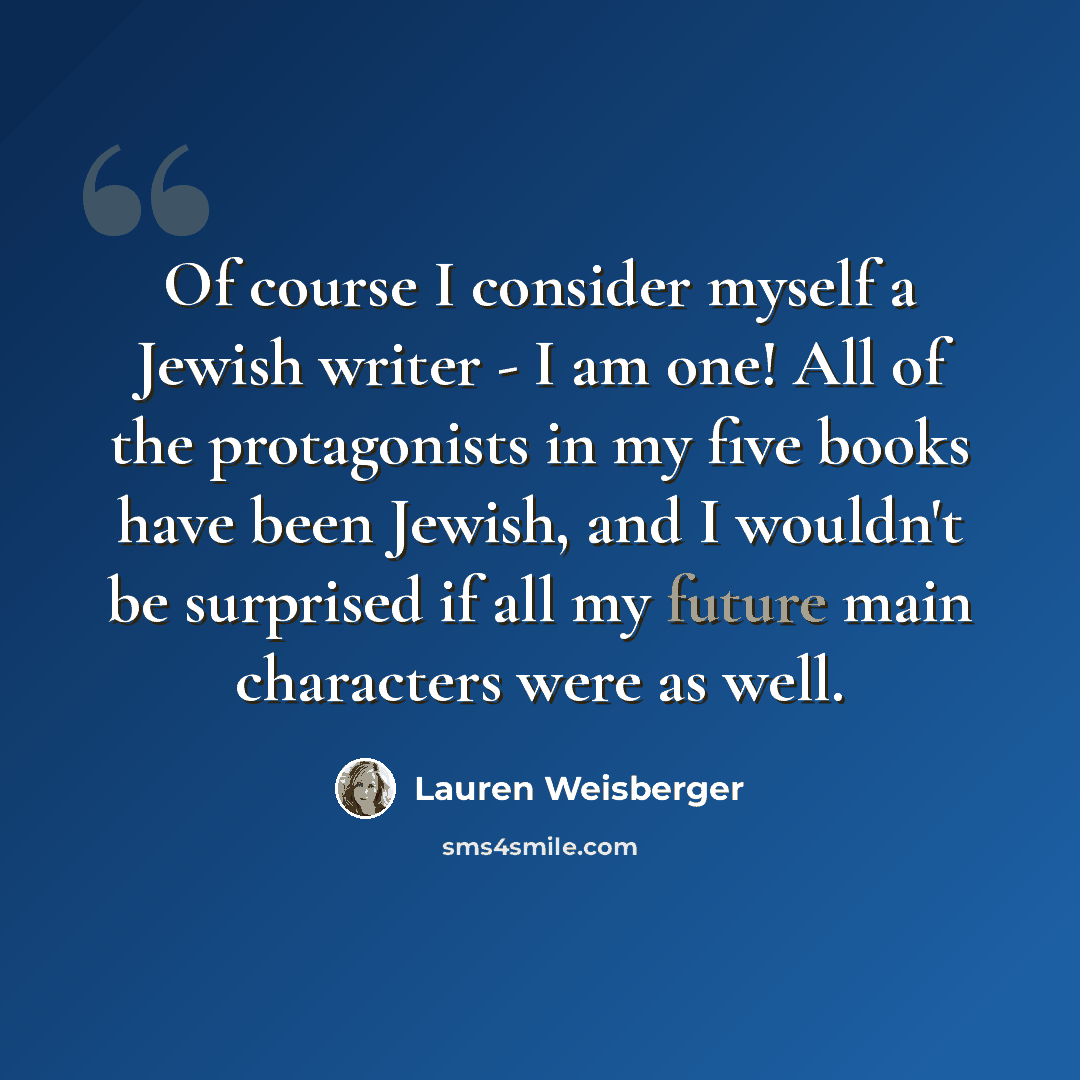 “Of course I consider myself a Jewish writer - I am one! All of the protagonists in my five books have been Jewish, and I wouldn't be surprised if all my future main characters were as well.” quote by Lauren Weisberger