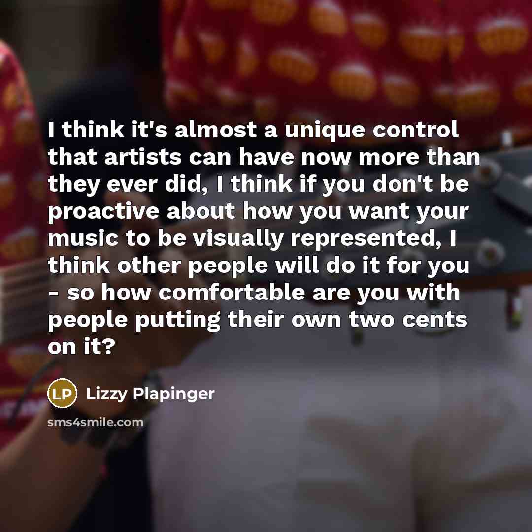 “I think it's almost a unique control that artists can have now more than they ever did, I think if you don't be proactive about how you want your music to be visually represented, I think other people will do it for you - so how comfortable are you with people putting their own two cents on it?” quote by Lizzy Plapinger