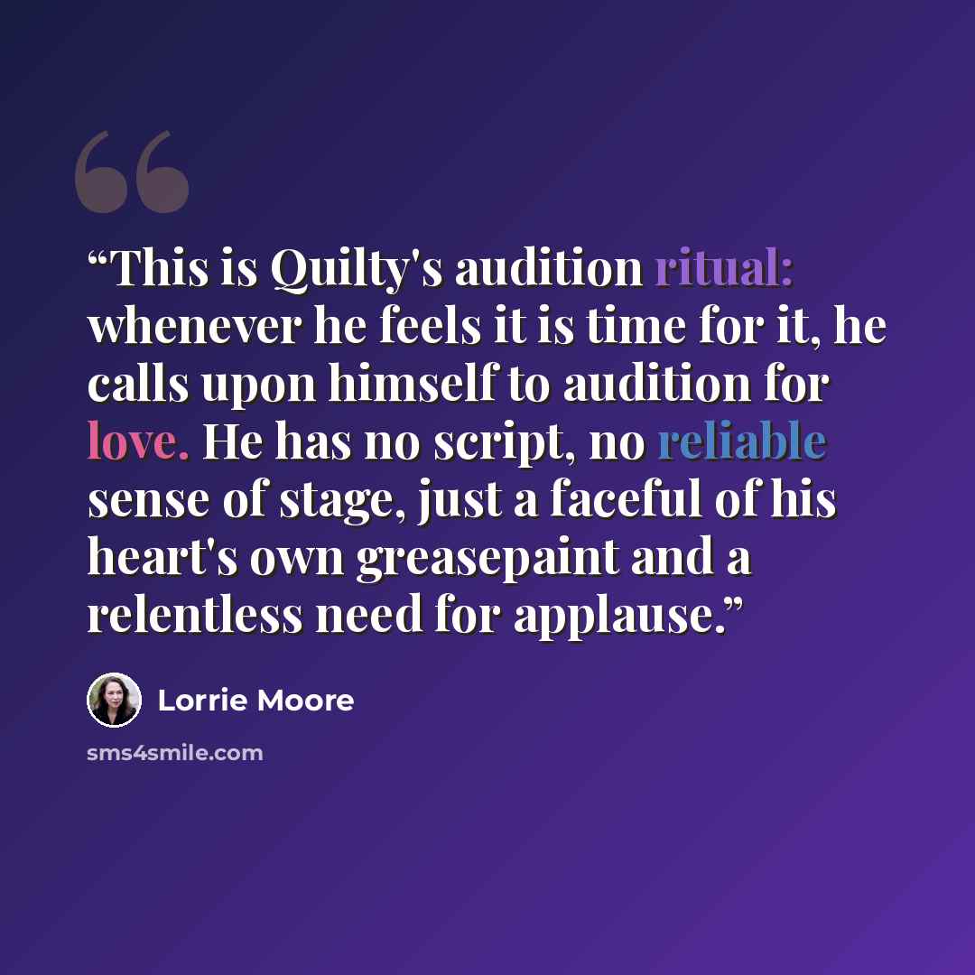 “This is Quilty's audition ritual: whenever he feels it is time for it, he calls upon himself to audition for love. He has no script, no reliable sense of stage, just a faceful of his heart's own greasepaint and a relentless need for applause.” quote by Lorrie Moore