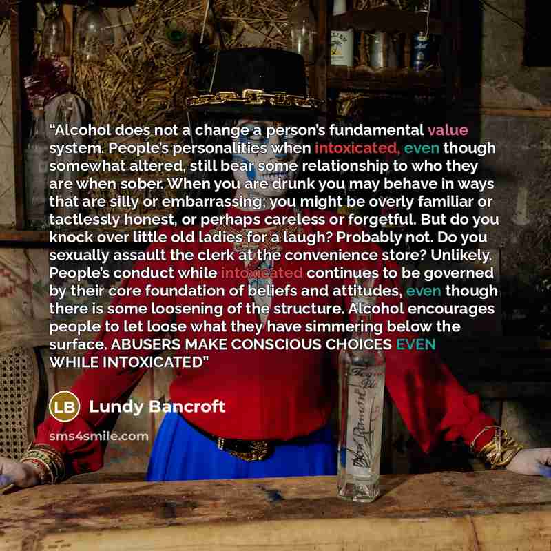 “Alcohol does not a change a person’s fundamental value system. People’s personalities when intoxicated, even though somewhat altered, still bear some relationship to who they are when sober. When you are drunk you may behave in ways that are silly or embarrassing; you might be overly familiar or…” quote by Lundy Bancroft