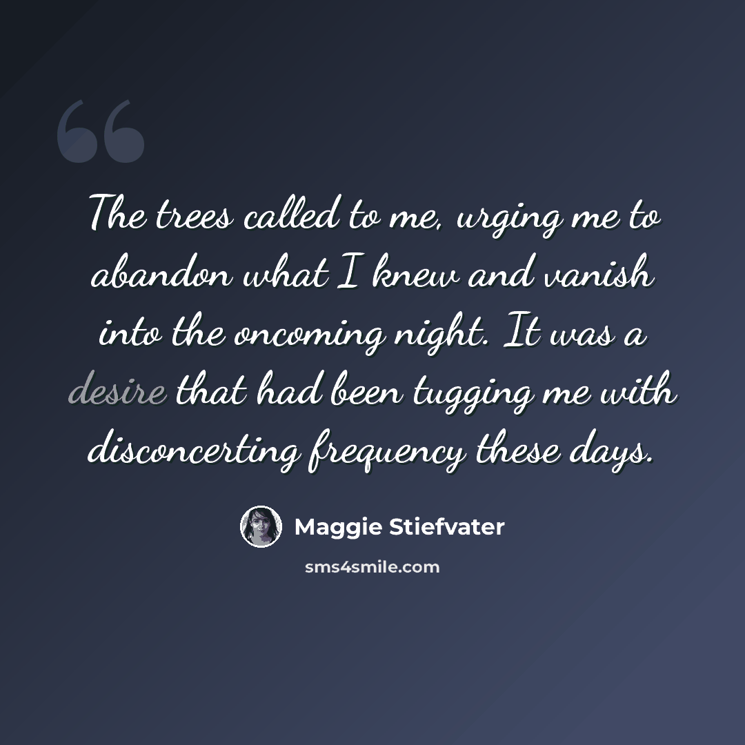 “The trees called to me, urging me to abandon what I knew and vanish into the oncoming night. It was a desire that had been tugging me with disconcerting frequency these days.” quote by Maggie Stiefvater