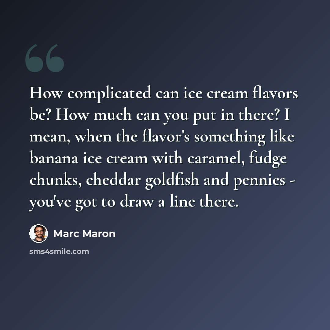 “How complicated can ice cream flavors be? How much can you put in there? I mean, when the flavor's something like banana ice cream with caramel, fudge chunks, cheddar goldfish and pennies - you've got to draw a line there.” quote by Marc Maron