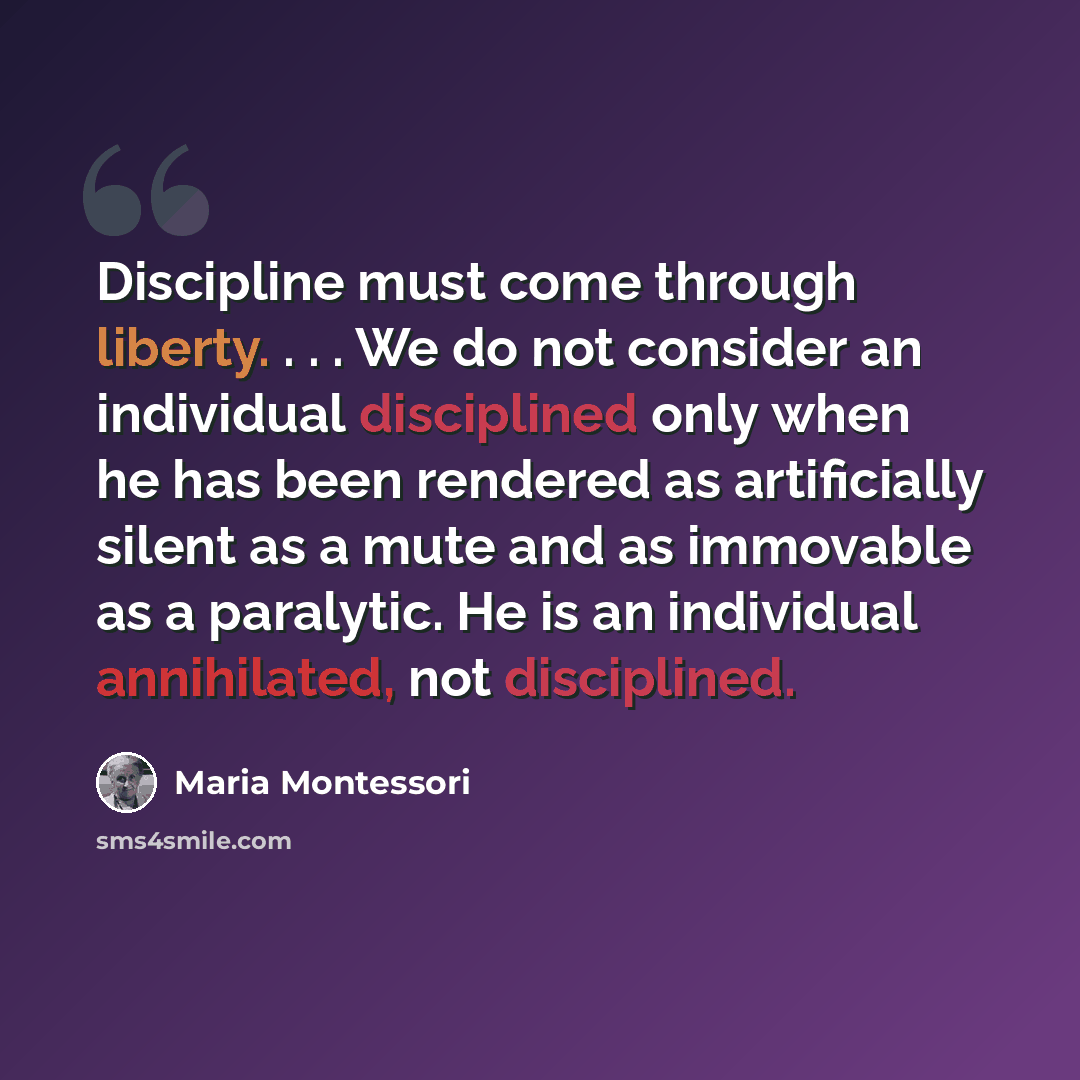 “Discipline must come through liberty. . . . We do not consider an individual disciplined only when he has been rendered as artificially silent as a mute and as immovable as a paralytic. He is an individual annihilated, not disciplined.” quote by Maria Montessori