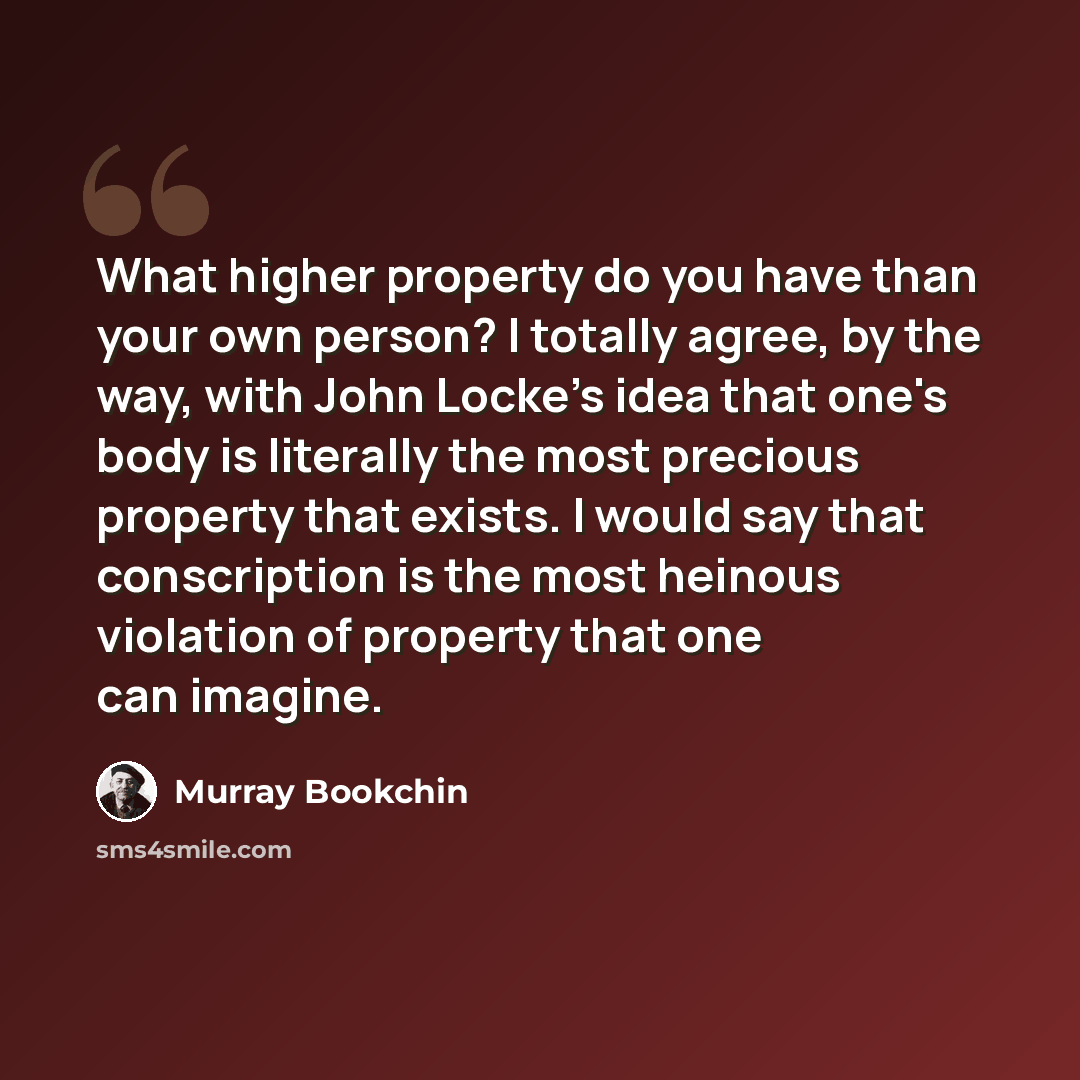 “What higher property do you have than your own person? I totally agree, by the way, with John Locke's idea that one's body is literally the most precious property that exists. I would say that conscription is the most heinous violation of property that one can imagine.” quote by Murray Bookchin