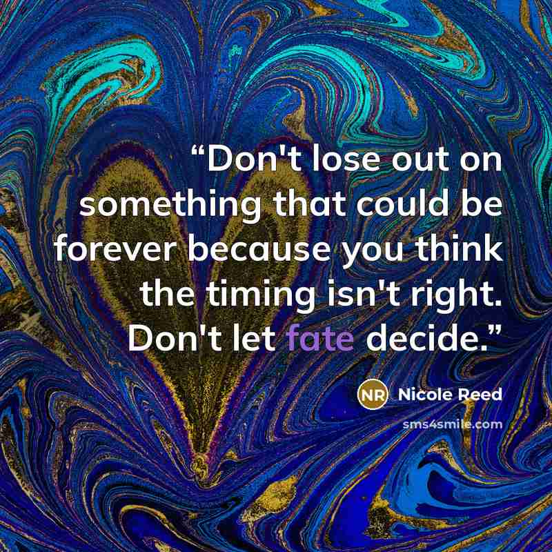 “Don't lose out on something that could be forever because you think the timing isn't right. Don't let fate decide.” quote by Nicole Reed