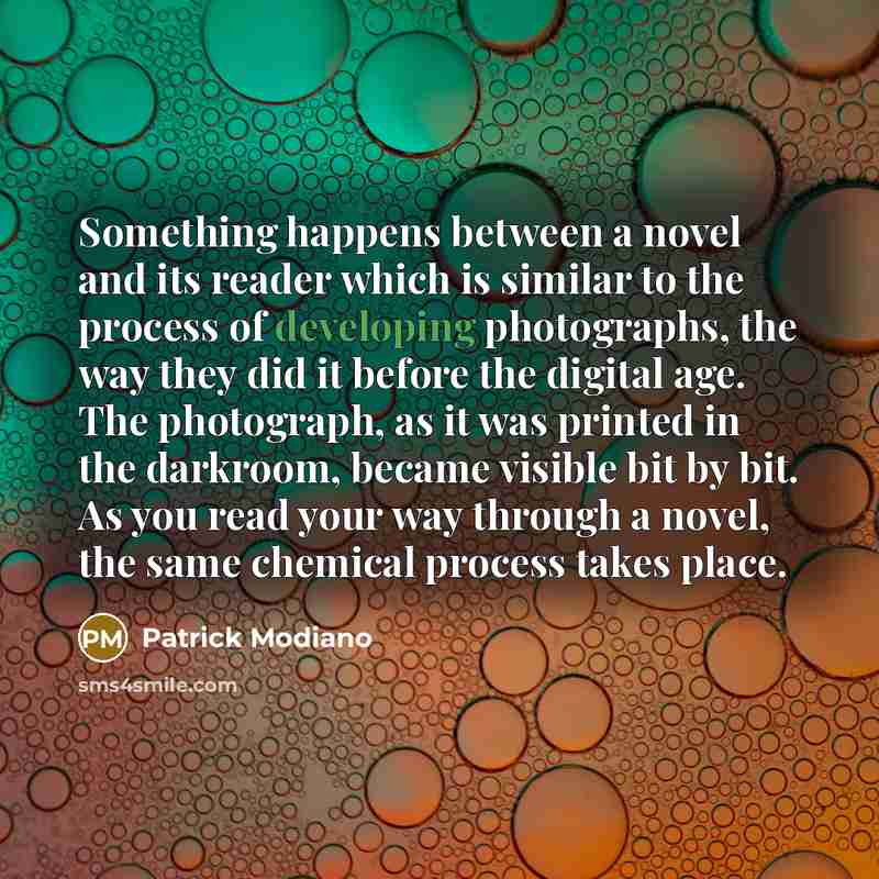 “Something happens between a novel and its reader which is similar to the process of developing photographs, the way they did it before the digital age. The photograph, as it was printed in the darkroom, became visible bit by bit. As you read your way through a novel, the same chemical process…” quote by Patrick Modiano