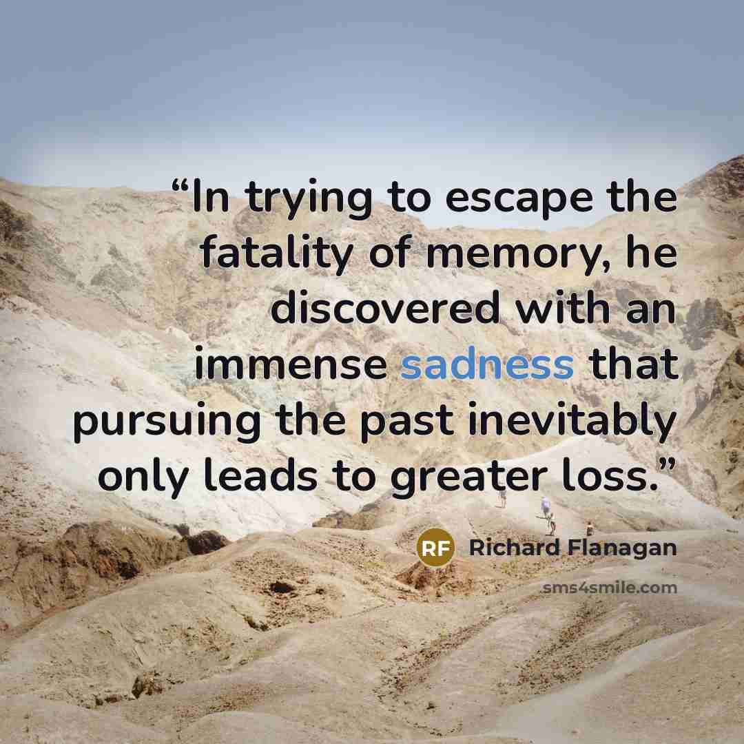 “In trying to escape the fatality of memory, he discovered with an immense sadness that pursuing the past inevitably only leads to greater loss.” quote by Richard Flanagan