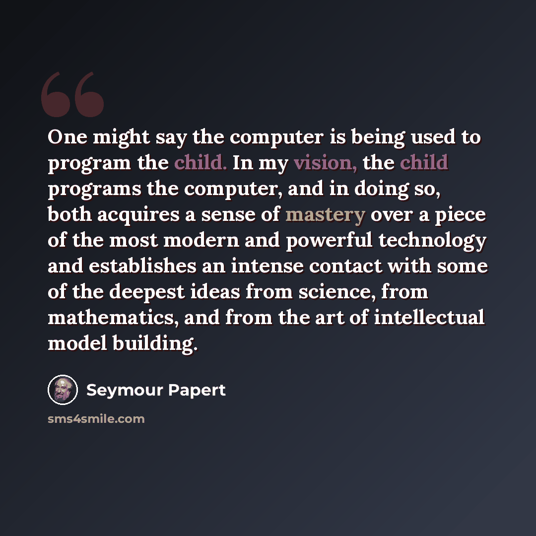 “One might say the computer is being used to program the child. In my vision, the child programs the computer, and in doing so, both acquires a sense of mastery over a piece of the most modern and powerful technology and establishes an intense contact with some of the deepest ideas from science…” quote by Seymour Papert
